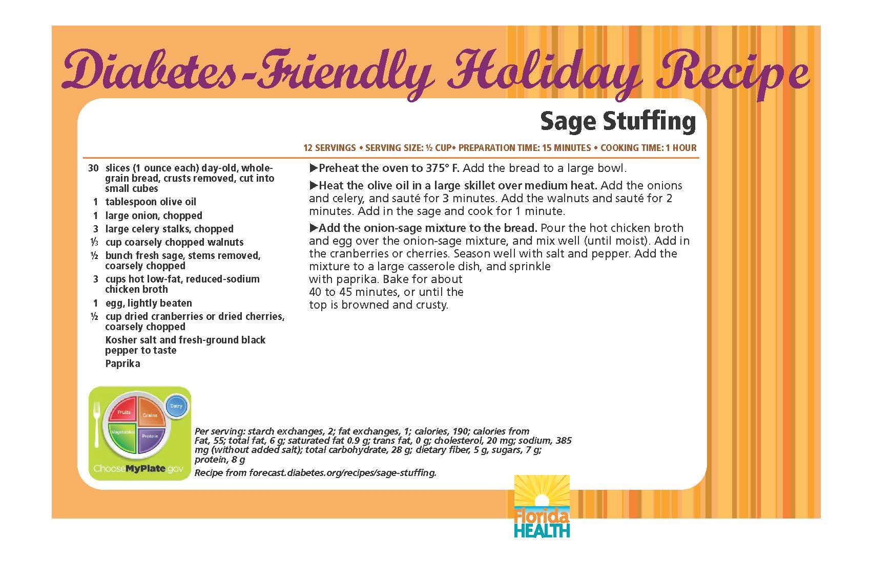 Diabetes-Friendly Holiday Recipe Sage Stuffing 12 servings • serving size: ½ cup• preparation time: 15 minutes • cooking time: 1 hour 30 slices (1 ounce each) day-old, wholegrain bread, crusts removed, cut into small cubes 1 tablespoon olive oil 1 large onion, chopped 3 large celery stalks, chopped 1⁄3 cup coarsely chopped walnuts ½ bunch fresh sage, stems removed, coarsely chopped 3 cups hot low-fat, reduced-sodium chicken broth 1 egg, lightly beaten ½ cup dried cranberries or dried cherries, coarsely chopped kosher salt and fresh-ground black pepper to taste paprika Sage Stuffing 12 servings • serving size: ½ cup• preparation time: 15 minutes • cooking time: 1 hour Preheat the oven to 375° F. Add the bread to a large bowl. Heat the olive oil in a large skillet over medium heat. Add the onions and celery, and sauté for 3 minutes. Add the walnuts and sauté for 2 minutes. Add in the sage and cook for 1 minute. Add the onion-sage mixture to the bread. Pour the hot chicken broth and egg over the onion-sage mixture, and mix well (until moist). Add in the cranberries or cherries. Season well with salt and pepper. Add the mixture to a large casserole dish, and sprinkle with paprika. Bake for about 40 to 45 minutes, or until the top is browned and crusty. Per serving: starch exchanges, 2; fat exchanges, 1; calories, 190; calories from Fat, 55; total fat, 6 g; saturated fat 0.9 g; trans fat, 0 g; cholesterol, 20 mg; sodium, 385 mg (without added salt); total carbohydrate, 28 g; dietary fiber, 5 g, sugars, 7 g; protein, 8 g Recipe from forecast.diabetes.org/recipes/sage-stuffing.
