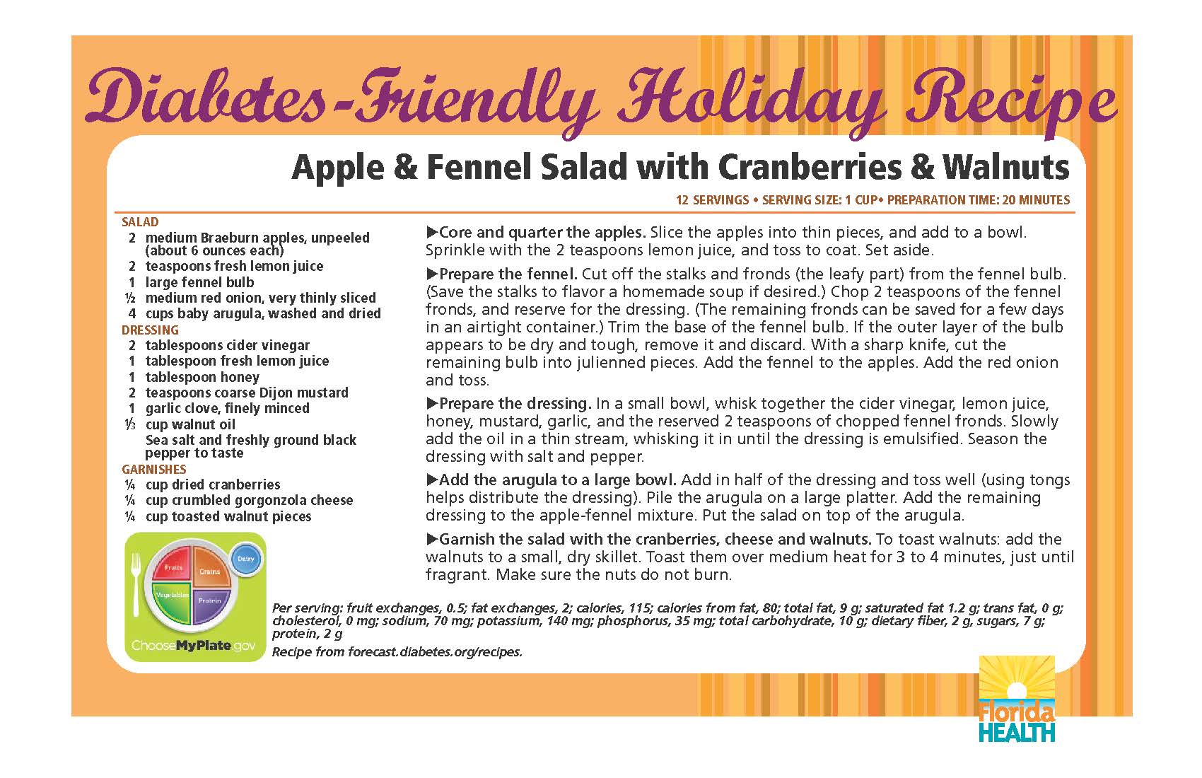 Diabetes-Friendly Holiday Recipe Apple & Fennel Salad with Cranberries & Walnuts 12 servings • serving size: 1 cup• preparation time: 20 minutes salaD 2 medium Braeburn apples, unpeeled (about 6 ounces each) 2 teaspoons fresh lemon juice 1 large fennel bulb ½ medium red onion, very thinly sliced 4 cups baby arugula, washed and dried Dressing 2 tablespoons cider vinegar 1 tablespoon fresh lemon juice 1 tablespoon honey 2 teaspoons coarse Dijon mustard 1 garlic clove, finely minced 1⁄3 cup walnut oil sea salt and freshly ground black pepper to taste garnishes ¼ cup dried cranberries ¼ cup crumbled gorgonzola cheese ¼ cup toasted walnut pieces Core and quarter the apples. Slice the apples into thin pieces, and add to a bowl. Sprinkle with the 2 teaspoons lemon juice, and toss to coat. Set aside. Prepare the fennel. Cut off the stalks and fronds (the leafy part) from the fennel bulb. (Save the stalks to flavor a homemade soup if desired.) Chop 2 teaspoons of the fennel fronds, and reserve for the dressing. (The remaining fronds can be saved for a few days in an airtight container.) Trim the base of the fennel bulb. If the outer layer of the bulb appears to be dry and tough, remove it and discard. With a sharp knife, cut the remaining bulb into julienned pieces. Add the fennel to the apples. Add the red onion and toss. Prepare the dressing. In a small bowl, whisk together the cider vinegar, lemon juice, honey, mustard, garlic, and the reserved 2 teaspoons of chopped fennel fronds. Slowly add the oil in a thin stream, whisking it in until the dressing is emulsified. Season the dressing with salt and pepper. Add the arugula to a large bowl. Add in half of the dressing and toss well (using tongs helps distribute the dressing). Pile the arugula on a large platter. Add the remaining dressing to the apple-fennel mixture. Put the salad on top of the arugula. Garnish the salad with the cranberries, cheese and walnuts. To toast walnuts: add the walnuts to a small, dry skillet. Toast them over medium heat for 3 to 4 minutes, just until fragrant. Make sure the nuts do not burn. Apple & Fennel Salad with Cranberries & Walnuts 12 servings • serving size: 1 cup• preparation time: 20 minutes Per serving: fruit exchanges, 0.5; fat exchanges, 2; calories, 115; calories from fat, 80; total fat, 9 g; saturated fat 1.2 g; trans fat, 0 g; cholesterol, 0 mg; sodium, 70 mg; potassium, 140 mg; phosphorus, 35 mg; total carbohydrate, 10 g; dietary fiber, 2 g, sugars, 7 g; protein, 2 g Recipe from forecast.diabetes.org/recipes.