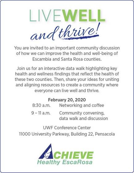 Live Well and Thrive! You are invited to an important commuity discussion of how we can improve the health and well-being of Escambia and Santa Rosa Counties. Join us for an interactive data walk highlighting key health and wellness findings that reflect the health of these two counties. Then, share your ideas for uniting and aligning resources to create a community where everyone can live well and thrive. Ferbrary 20, 2020 8:30 am networking and coffee. 9 to 11 am community convening, data walk, and discussion. UWF Conference Center 11000 University Parkway, Building 22, Pensacola Achieve Healthy EscaRosa.