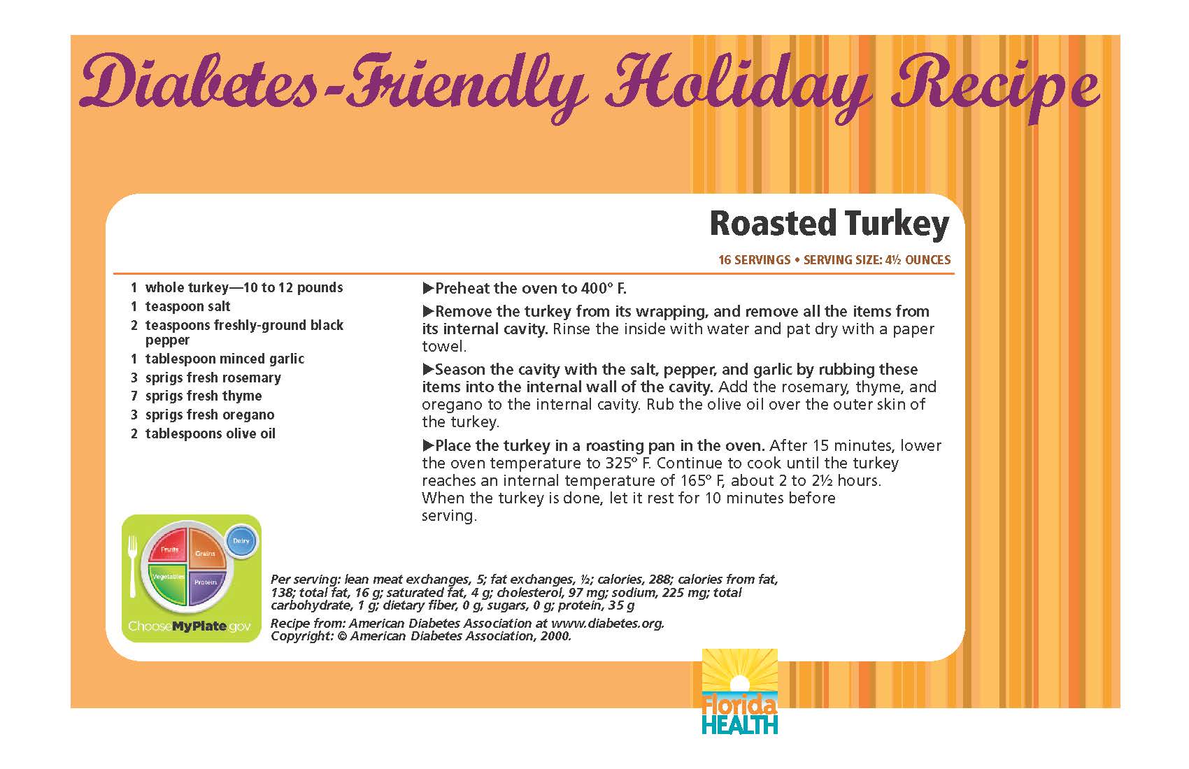 Diabetes-Friendly Holiday Recipe Roasted Turkey 16 servings • serving size: 4½ ounces 1 whole turkey—10 to 12 pounds 1 teaspoon salt 2 teaspoons freshly-ground black pepper 1 tablespoon minced garlic 3 sprigs fresh rosemary 7 sprigs fresh thyme 3 sprigs fresh oregano 2 tablespoons olive oil Roasted Turkey 16 servings • serving size: 4½ ounces Preheat the oven to 400º F. Remove the turkey from its wrapping, and remove all the items from its internal cavity. Rinse the inside with water and pat dry with a paper towel. Season the cavity with the salt, pepper, and garlic by rubbing these items into the internal wall of the cavity. Add the rosemary, thyme, and oregano to the internal cavity. Rub the olive oil over the outer skin of the turkey. Place the turkey in a roasting pan in the oven. After 15 minutes, lower the oven temperature to 325º F. Continue to cook until the turkey reaches an internal temperature of 165º F, about 2 to 2½ hours. When the turkey is done, let it rest for 10 minutes before serving. Diabetes-Friendly Holiday Recipe Per serving: lean meat exchanges, 5; fat exchanges, ½; calories, 288; calories from fat, 138; total fat, 16 g; saturated fat, 4 g; cholesterol, 97 mg; sodium, 225 mg; total carbohydrate, 1 g; dietary fiber, 0 g, sugars, 0 g; protein, 35 g Recipe from: American Diabetes Association at www.diabetes.org. Copyright: © American Diabetes Association, 2000.