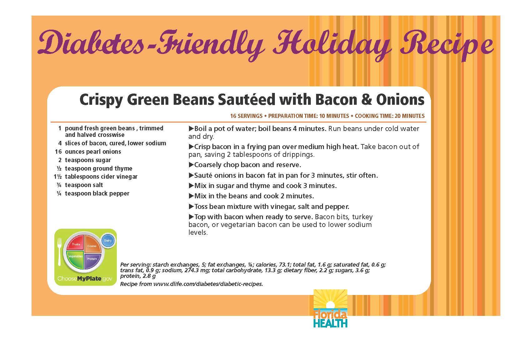 Diabetes-Friendly Holiday Recipe Crispy Green Beans Sautéed with Bacon & Onions 16 servings • preparation time: 10 minutes • cooking time: 20 minutes 1 pound fresh green beans , trimmed and halved crosswise 4 slices of bacon, cured, lower sodium 16 ounces pearl onions 2 teaspoons sugar ½ teaspoon ground thyme 1½ tablespoons cider vinegar ¾ teaspoon salt ¼ teaspoon black pepper Crispy Green Beans Sautéed with Bacon & Onions 16 servings • preparation time: 10 minutes • cooking time: 20 minutes Boil a pot of water; boil beans 4 minutes. Run beans under cold water and dry. Crisp bacon in a frying pan over medium high heat. Take bacon out of pan, saving 2 tablespoons of drippings. Coarsely chop bacon and reserve. Sauté onions in bacon fat in pan for 3 minutes, stir often. Mix in sugar and thyme and cook 3 minutes. Mix in the beans and cook 2 minutes. Toss bean mixture with vinegar, salt and pepper. Top with bacon when ready to serve. Bacon bits, turkey bacon, or vegetarian bacon can be used to lower sodium levels. Per serving: starch exchanges, 5; fat exchanges, ¼; calories, 73.1; total fat, 1.6 g; saturated fat, 0.6 g; trans fat, 0.9 g; sodium, 274.3 mg; total carbohydrate, 13.3 g; dietary fiber, 2.2 g; sugars, 3.6 g; protein, 2.8 g Recipe from www.dlife.com/diabetes/diabetic-recipes.