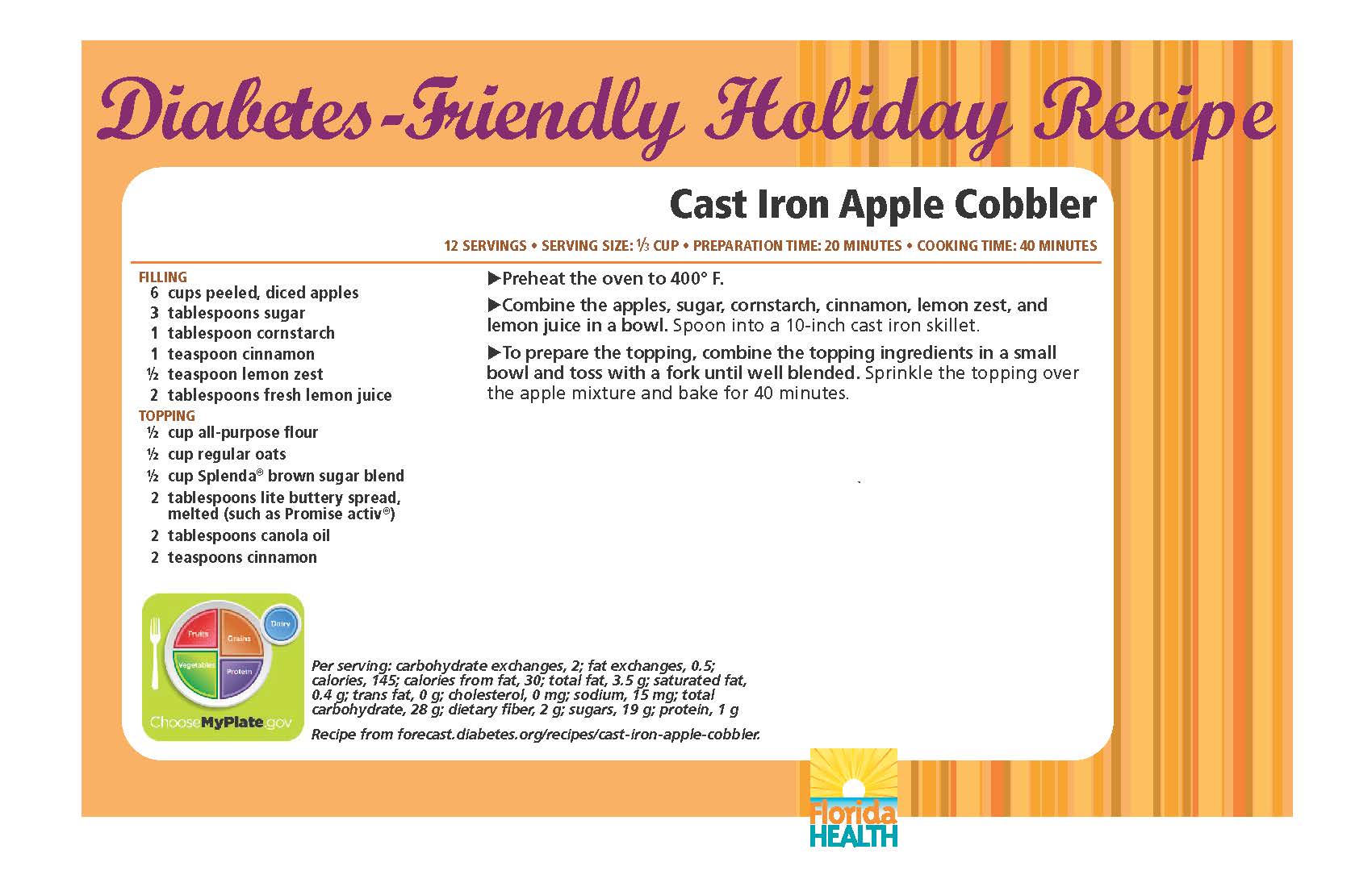 Diabetes-Friendly Holiday Recipe Cast Iron Apple Cobbler 12 servings • serving size: 1⁄3 cup • preparation time: 20 minutes • cooking time: 40 minutes Filling 6 cups peeled, diced apples 3 tablespoons sugar 1 tablespoon cornstarch 1 teaspoon cinnamon ½ teaspoon lemon zest 2 tablespoons fresh lemon juice topping ½ cup all-purpose flour ½ cup regular oats ½ cup splenda® brown sugar blend 2 tablespoons lite buttery spread, melted (such as promise activ®) 2 tablespoons canola oil 2 teaspoons cinnamon Cast Iron Apple Cobbler 12 servings • serving size: 1⁄3 cup • preparation time: 20 minutes • cooking time: 40 minutes Preheat the oven to 400° F. Combine the apples, sugar, cornstarch, cinnamon, lemon zest, and lemon juice in a bowl. Spoon into a 10-inch cast iron skillet. To prepare the topping, combine the topping ingredients in a small bowl and toss with a fork until well blended. Sprinkle the topping over the apple mixture and bake for 40 minutes. Per serving: carbohydrate exchanges, 2; fat exchanges, 0.5; calories, 145; calories from fat, 30; total fat, 3.5 g; saturated fat, 0.4 g; trans fat, 0 g; cholesterol, 0 mg; sodium, 15 mg; total carbohydrate, 28 g; dietary fiber, 2 g; sugars, 19 g; protein, 1 g Recipe from forecast.diabetes.org/recipes/cast-iron-apple-cobbler.