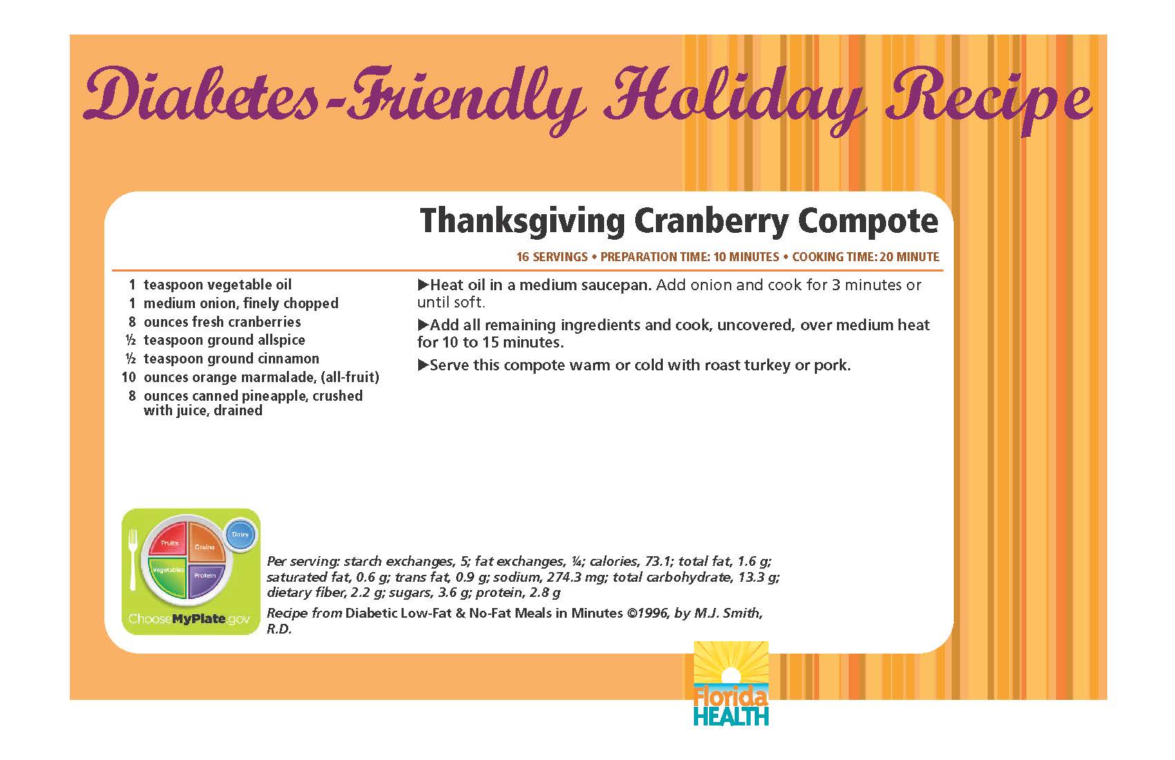 Diabetes-Friendly Holiday Recipe Thanksgiving Cranberry Compote 16 servings • preparation time: 10 minutes • cooking time: 20 minute 1 teaspoon vegetable oil 1 medium onion, finely chopped 8 ounces fresh cranberries ½ teaspoon ground allspice ½ teaspoon ground cinnamon 10 ounces orange marmalade, (all-fruit) 8 ounces canned pineapple, crushed with juice, drained Thanksgiving Cranberry Compote 16 servings • preparation time: 10 minutes • cooking time: 20 minute Heat oil in a medium saucepan. Add onion and cook for 3 minutes or until soft. Add all remaining ingredients and cook, uncovered, over medium heat for 10 to 15 minutes. Serve this compote warm or cold with roast turkey or pork. Per serving: starch exchanges, 5; fat exchanges, ¼; calories, 73.1; total fat, 1.6 g; saturated fat, 0.6 g; trans fat, 0.9 g; sodium, 274.3 mg; total carbohydrate, 13.3 g; dietary fiber, 2.2 g; sugars, 3.6 g; protein, 2.8 g Recipe from Diabetic Low-Fat & No-Fat Meals in Minutes ©1996, by M.J. Smith, R.D.