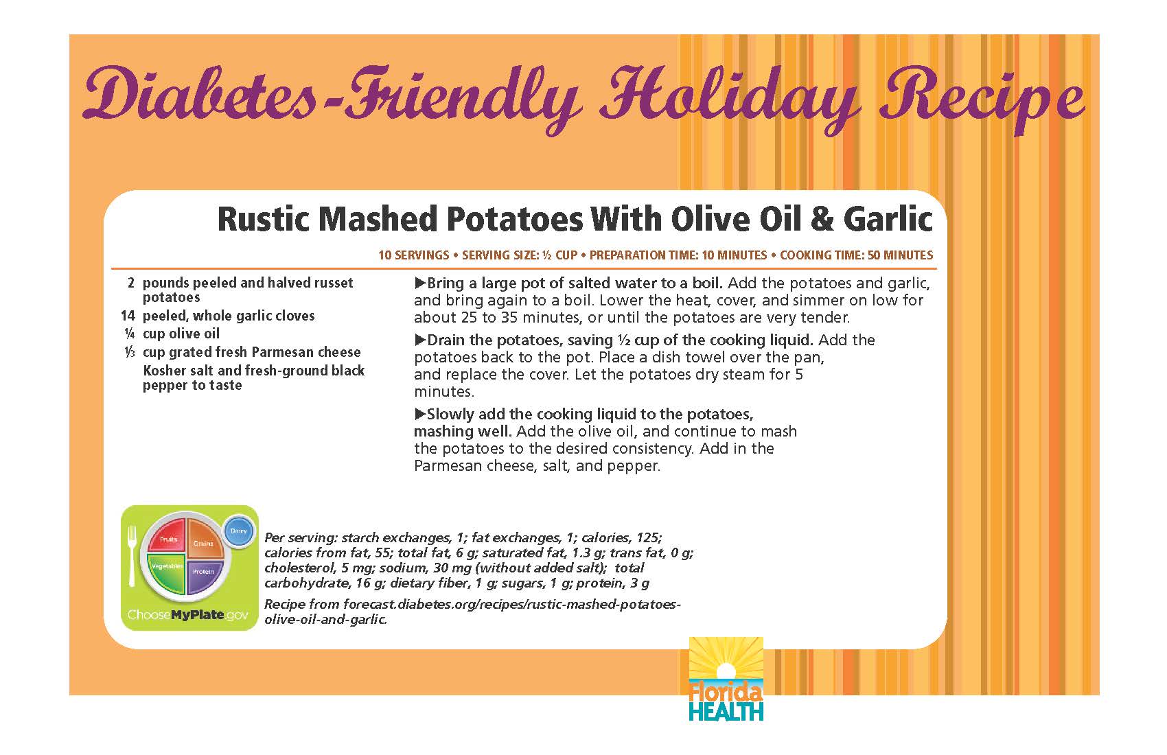 Diabetes-Friendly Holiday Recipe Rustic Mashed Potatoes With Olive Oil & Garlic 10 servings • serving size: ½ cup • preparation time: 10 minutes • cooking time: 50 minutes 2 pounds peeled and halved russet potatoes 14 peeled, whole garlic cloves ¼ cup olive oil 1⁄3 cup grated fresh parmesan cheese kosher salt and fresh-ground black pepper to taste Rustic Mashed Potatoes With Olive Oil & Garlic 10 servings • serving size: ½ cup • preparation time: 10 minutes • cooking time: 50 minutes Bring a large pot of salted water to a boil. Add the potatoes and garlic, and bring again to a boil. Lower the heat, cover, and simmer on low for about 25 to 35 minutes, or until the potatoes are very tender. Drain the potatoes, saving ½ cup of the cooking liquid. Add the potatoes back to the pot. Place a dish towel over the pan, and replace the cover. Let the potatoes dry steam for 5 minutes. Slowly add the cooking liquid to the potatoes, mashing well. Add the olive oil, and continue to mash the potatoes to the desired consistency. Add in the Parmesan cheese, salt, and pepper. Per serving: starch exchanges, 1; fat exchanges, 1; calories, 125; calories from fat, 55; total fat, 6 g; saturated fat, 1.3 g; trans fat, 0 g; cholesterol, 5 mg; sodium, 30 mg (without added salt); total carbohydrate, 16 g; dietary fiber, 1 g; sugars, 1 g; protein, 3 g Recipe from forecast.diabetes.org/recipes/rustic-mashed-potatoesolive- oil-and-garlic.