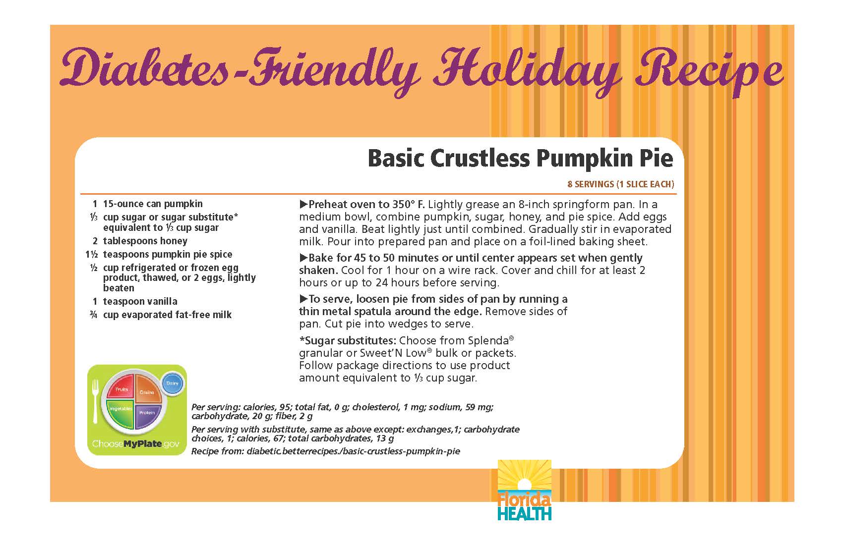 Diabetes-Friendly Holiday Recipe Basic Crustless Pumpkin Pie 8 servings (1 slice each) 1 15-ounce can pumpkin 1⁄3 cup sugar or sugar substitute* equivalent to 1⁄3 cup sugar 2 tablespoons honey 1½ teaspoons pumpkin pie spice ½ cup refrigerated or frozen egg product, thawed, or 2 eggs, lightly beaten 1 teaspoon vanilla ¾ cup evaporated fat-free milk Basic Crustless Pumpkin Pie 8 servings (1 slice each) Preheat oven to 350° F. Lightly grease an 8-inch springform pan. In a medium bowl, combine pumpkin, sugar, honey, and pie spice. Add eggs and vanilla. Beat lightly just until combined. Gradually stir in evaporated milk. Pour into prepared pan and place on a foil-lined baking sheet. Bake for 45 to 50 minutes or until center appears set when gently shaken. Cool for 1 hour on a wire rack. Cover and chill for at least 2 hours or up to 24 hours before serving. To serve, loosen pie from sides of pan by running a thin metal spatula around the edge. Remove sides of pan. Cut pie into wedges to serve. *Sugar substitutes: Choose from Splenda® granular or Sweet’N Low® bulk or packets. Follow package directions to use product amount equivalent to 1⁄3 cup sugar. Per serving: calories, 95; total fat, 0 g; cholesterol, 1 mg; sodium, 59 mg; carbohydrate, 20 g; fiber, 2 g Per serving with substitute, same as above except: exchanges,1; carbohydrate choices, 1; calories, 67; total carbohydrates, 13 g Recipe from: diabetic.betterrecipes./basic-crustless-pumpkin-pie