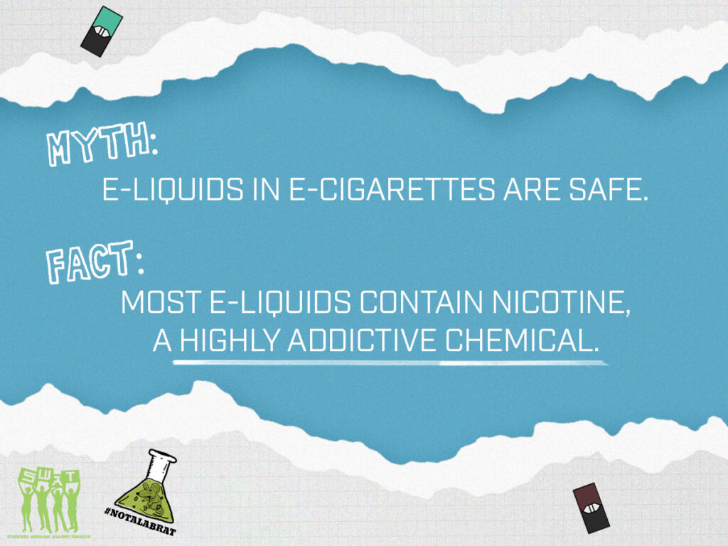 Myth: E-Liquids in E-cigarettes are safe. Fact: Most e-liquids contain nicotine, a highly addictive chemical
